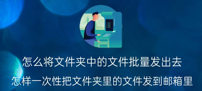 怎么将文件夹中的文件批量发出去 怎样一次性把文件夹里的文件发到邮箱里？